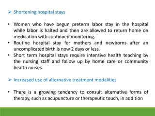  Shortening hospital stays
• Women who have begun preterm labor stay in the hospital
while labor is halted and then are allowed to return home on
medication with continued monitoring.
• Routine hospital stay for mothers and newborns after an
uncomplicated birth is now 2 days or less.
• Short term hospital stays require intensive health teaching by
the nursing staff and follow up by home care or community
health nurses.
 Increased use of alternative treatment modalities
• There is a growing tendency to consult alternative forms of
therapy, such as acupuncture or therapeutic touch, in addition
 