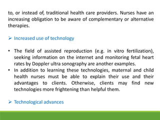 to, or instead of, traditional health care providers. Nurses have an
increasing obligation to be aware of complementary or alternative
therapies.
 Increased use of technology
• The field of assisted reproduction (e.g. in vitro fertilization),
seeking information on the internet and monitoring fetal heart
rates by Doppler ultra sonography are another examples.
• In addition to learning these technologies, maternal and child
health nurses must be able to explain their use and their
advantages to clients. Otherwise, clients may find new
technologies more frightening than helpful them.
 Technological advances
 