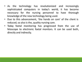 • As the technology and increasingly
sophisticated computers
has revolutionized
in today’s world, it has
necessary for the nursing personnel to have
become
thorough
knowledge of the new technology being used.
• Due to this advancement, ‘the hands on care’ of the client is
reduced, so also is the, quality nursing care.
• Today foetal monitoring has progressed from the use of
fetoscope to electronic foetal monitors. It can be used both,
directly and indirectly.
 