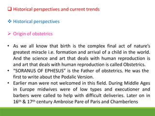  Historical perspectives and current trends
 Historical perspectives
 Origin of obstetrics
• As we all know that birth is the complex final act of nature’s
greatest miracle i.e. formation and arrival of a child in the world.
And the science and art that deals with human reproduction is
and art that deals with human reproduction is called Obstetrics.
• “SORANUS OF EPHESUS” is the Father of obstetrics. He was the
first to write about the Podalic Version.
• Earlier man were not welcomed in this field. During Middle Ages
in Europe midwives were of low types and executioner and
barbers were called to help with difficult deliveries. Later on in
16th & 17th century Ambroise Pare of Paris and Chamberlens
 