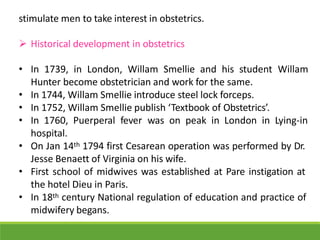 stimulate men to take interest in obstetrics.
 Historical development in obstetrics
• In 1739, in London, Willam Smellie and his student Willam
Hunter become obstetrician and work for the same.
• In 1744, Willam Smellie introduce steel lock forceps.
• In 1752, Willam Smellie publish ‘Textbook of Obstetrics’.
• In 1760, Puerperal fever was on peak in London in Lying-in
hospital.
• On Jan 14th 1794 first Cesarean operation was performed by Dr.
Jesse Benaett of Virginia on his wife.
• First school of midwives was established at Pare instigation at
the hotel Dieu in Paris.
• In 18th century National regulation of education and practice of
midwifery begans.
 