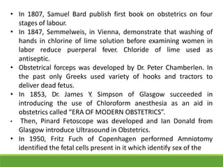 • In 1807, Samuel Bard publish first book on obstetrics on four
stages of labour.
• In 1847, Semmelweis, in Vienna, demonstrate that washing of
hands in chlorine of lime solution before examining women in
labor reduce puerperal fever. Chloride of lime used as
antiseptic.
• Obstetrical forceps was developed by Dr. Peter Chamberlen. In
the past only Greeks used variety of hooks and tractors to
deliver dead fetus.
• In 1853, Dr. James Y. Simpson of Glasgow succeeded in
introducing the use of Chloroform anesthesia as an aid in
obstetrics called “ERA OF MODERN OBSTETRICS”.
• Then, Pinard Fetoscope was developed and Ian Donald from
Glasgow introduce Ultrasound in Obstetrics.
• In 1950, Fritz Fuch of Copenhagen performed Amniotomy
identified the fetal cells present in it which identify sex of the
 
