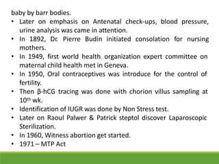 baby by barr bodies.
• Later on emphasis on Antenatal check-ups, blood pressure,
urine analysis was came in attention.
• In 1892, Dr. Pierre Budin initiated consolation for nursing
mothers.
• In 1949, first world health organization expert committee on
maternal child health met in Geneva.
• In 1950, Oral contraceptives was introduce for the control of
fertility.
• Then β-hCG tracing was done with chorion villus sampling at
10th wk.
• Identification of IUGR was done by Non Stress test.
• Later on Raoul Palwer & Patrick steptol discover Laparoscopic
Sterilization.
• In 1960, Witness abortion get started.
• 1971 – MTP Act
 