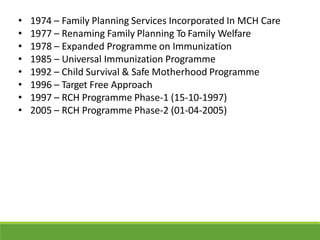 • 1974 – Family Planning Services Incorporated In MCH Care
• 1977 – Renaming Family Planning To Family Welfare
• 1978 – Expanded Programme on Immunization
• 1985 – Universal Immunization Programme
• 1992 – Child Survival & Safe Motherhood Programme
• 1996 – Target Free Approach
• 1997 – RCH Programme Phase-1 (15-10-1997)
• 2005 – RCH Programme Phase-2 (01-04-2005)
 