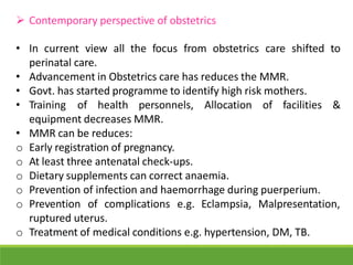  Contemporary perspective of obstetrics
• In current view all the focus from obstetrics care shifted to
perinatal care.
• Advancement in Obstetrics care has reduces the MMR.
• Govt. has started programme to identify high risk mothers.
• Training of health personnels, Allocation of facilities &
equipment decreases MMR.
• MMR can be reduces:
o Early registration of pregnancy.
o At least three antenatal check-ups.
o Dietary supplements can correct anaemia.
o Prevention of infection and haemorrhage during puerperium.
o Prevention of complications e.g. Eclampsia, Malpresentation,
ruptured uterus.
o Treatment of medical conditions e.g. hypertension, DM, TB.
 