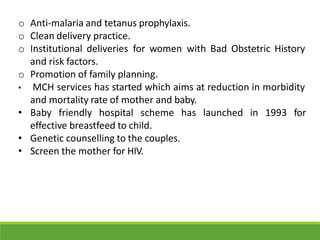 o Anti-malaria and tetanus prophylaxis.
o Clean delivery practice.
o Institutional deliveries for women with Bad Obstetric History
and risk factors.
o Promotion of family planning.
• MCH services has started which aims at reduction in morbidity
and mortality rate of mother and baby.
• Baby friendly hospital scheme has launched in 1993 for
effective breastfeed to child.
• Genetic counselling to the couples.
• Screen the mother for HIV.
 