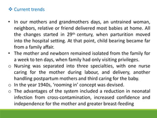  Current trends
• In our mothers and grandmothers days, an untrained woman,
neighbors, relative or friend delivered most babies at home. All
the changes started in 29th century, when parturition moved
into the hospital setting. At that point, child bearing became far
from a family affair.
• The mother and newborn remained isolated from the family for
a week to ten days, when family had only visiting privileges.
o Nursing was separated into three specialties, with one nurse
caring for the mother during labour, and delivery, another
handling postpartum mothers and third caring for the baby.
o In the year 1940s, ‘rooming in’ concept was devised.
o The advantages of the system included a reduction in neonatal
infection from cross-contamination, increased confidence and
independence for the mother and greater breast-feeding
 