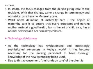 success.
o In 1960s, the focus changed from the person giving care to the
recipient. With that change, came a change in terminology and
obstetrical care became Maternity care.
o WHO offers definition of maternity care - the object of
maternity care is to ensure that every expectant and nursing
mother maintains good health, learns the art of child care, has a
normal delivery and bears healthy children.
 Technological Advances
• As the technology has revolutionized and increasingly
sophisticated computers in today’s world, it has become
necessary for the nursing personnel to have thorough
knowledge of the new technology being used.
• Due to this advancement, ‘the hands on care’ of the client is
 