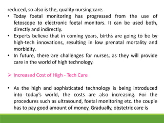 reduced, so also is the, quality nursing care.
• Today foetal monitoring has progressed from the use of
fetoscope to electronic foetal monitors. It can be used both,
directly and indirectly.
• Experts believe that in coming years, births are going to be by
high-tech innovations, resulting in low prenatal mortality and
morbidity.
• In future, there are challenges for nurses, as they will provide
care in the world of high technology.
 Increased Cost of High - Tech Care
• As the high and sophisticated technology is being introduced
into today’s world, the costs are also increasing. For the
procedures such as ultrasound, foetal monitoring etc. the couple
has to pay good amount of money. Gradually, obstetric care is
 