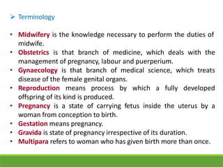  Terminology
• Midwifery is the knowledge necessary to perform the duties of
midwife.
• Obstetrics is that branch of medicine, which deals with the
management of pregnancy, labour and puerperium.
• Gynaecology is that branch of medical science, which treats
disease of the female genital organs.
• Reproduction means process by which a fully developed
offspring of its kind is produced.
• Pregnancy is a state of carrying fetus inside the uterus by a
woman from conception to birth.
• Gestation means pregnancy.
• Gravida is state of pregnancy irrespective of its duration.
• Multipara refers to woman who has given birth more than once.
 