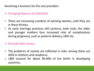 becoming a business for the care providers.
 Changing Patterns of Child Birth
• There are increasing numbers of working women, until they are
in there thirties.
• As early marriage practices still continue, both ends, the older
and younger mothers face increased risks of complications
during pregnancy, such as preterm delivery, LBW etc.
 Perinatal Risk Factors
• The problems of society are reflected in risks: among them are
AIDS in mothers and newborns.
o LBW account for about 30-40% of live births in developing
countries.
 