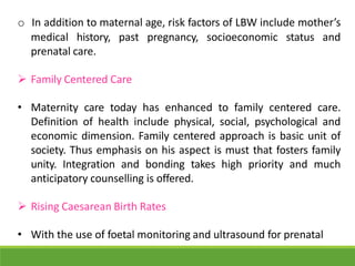 o In addition to maternal age, risk factors of LBW include mother’s
medical history, past pregnancy, socioeconomic status and
prenatal care.
 Family Centered Care
• Maternity care today has enhanced to family centered care.
Definition of health include physical, social, psychological and
economic dimension. Family centered approach is basic unit of
society. Thus emphasis on his aspect is must that fosters family
unity. Integration and bonding takes high priority and much
anticipatory counselling is offered.
 Rising Caesarean Birth Rates
• With the use of foetal monitoring and ultrasound for prenatal
 