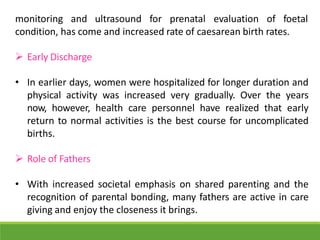 monitoring and ultrasound for prenatal evaluation of foetal
condition, has come and increased rate of caesarean birth rates.
 Early Discharge
• In earlier days, women were hospitalized for longer duration and
physical activity was increased very gradually. Over the years
now, however, health care personnel have realized that early
return to normal activities is the best course for uncomplicated
births.
 Role of Fathers
• With increased societal emphasis on shared parenting and the
recognition of parental bonding, many fathers are active in care
giving and enjoy the closeness it brings.
 