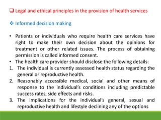 Legal and ethical principles in the provision of health services
 Informed decision making
• Patients or individuals who require health care services have
right to make their own decision about the opinions for
treatment or other related issues. The process of obtaining
permission is called informed consent.
• The health care provider should disclose the following details:
1. The individual is currently assessed health status regarding the
general or reproductive health.
2. Reasonably accessible medical, social and other means of
response to the individual’s conditions including predictable
success rates, side effects and risks.
3. The implications for the individual’s general, sexual and
reproductive health and lifestyle declining any of the options
 