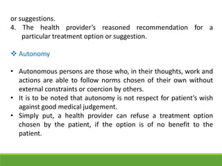 or suggestions.
4. The health provider’s reasoned recommendation for a
particular treatment option or suggestion.
 Autonomy
• Autonomous persons are those who, in their thoughts, work and
actions are able to follow norms chosen of their own without
external constraints or coercion by others.
• It is to be noted that autonomy is not respect for patient’s wish
against good medical judgement.
• Simply put, a health provider can refuse a treatment option
chosen by the patient, if the option is of no benefit to the
patient.
 