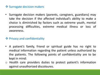  Surrogate decision makers
• Surrogate decision makers (parents, caregivers, guardians) may
take the decision if the affected individual’s ability to make a
choice is diminished by factors such as extreme youth, mental
processing difficulties, extreme medical illness or loss of
awareness.
 Privacy and confidentiality
• A patient’s family, friend or spiritual guide has no right to
medical information regarding the patient unless authorized by
the patients. The following points of confidentiality are to be
kept in mind:
o Health care providers duties to protect patient’s information
against unauthorized discoloures.
 