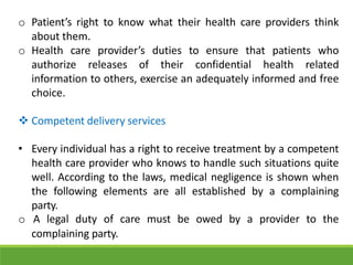 o Patient’s right to know what their health care providers think
about them.
o Health care provider’s duties to ensure that patients who
authorize releases of their confidential health related
information to others, exercise an adequately informed and free
choice.
 Competent delivery services
• Every individual has a right to receive treatment by a competent
health care provider who knows to handle such situations quite
well. According to the laws, medical negligence is shown when
the following elements are all established by a complaining
party.
o A legal duty of care must be owed by a provider to the
complaining party.
 
