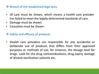  Breach of the established legal duty
• Of care must be shown, which means a health care provider
has failed to meet the legally determined standards of care.
• Damage must be shown.
• Causation must be shown.
 Safety and efficacy of products
• Health care providers are responsible for any accidental or
deliberate use of products that differs from their approved
purposes or methods of use, for instance, the dosage level for
drugs. Look for the drug contraindications, drug expiry, damage
of diluted sterilization solvents etc.
 