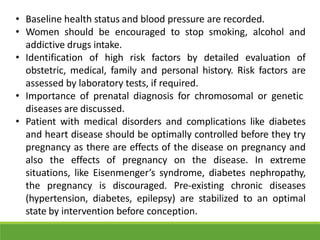 • Baseline health status and blood pressure are recorded.
• Women should be encouraged to stop smoking, alcohol and
addictive drugs intake.
• Identification of high risk factors by detailed evaluation of
obstetric, medical, family and personal history. Risk factors are
assessed by laboratory tests, if required.
• Importance of prenatal diagnosis for chromosomal or genetic
diseases are discussed.
• Patient with medical disorders and complications like diabetes
and heart disease should be optimally controlled before they try
pregnancy as there are effects of the disease on pregnancy and
also the effects of pregnancy on the disease. In extreme
situations, like Eisenmenger’s syndrome, diabetes nephropathy,
the pregnancy is discouraged. Pre-existing chronic diseases
(hypertension, diabetes, epilepsy) are stabilized to an optimal
state by intervention before conception.
 