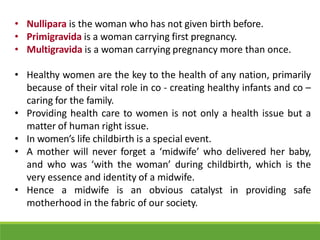 • Nullipara is the woman who has not given birth before.
• Primigravida is a woman carrying first pregnancy.
• Multigravida is a woman carrying pregnancy more than once.
• Healthy women are the key to the health of any nation, primarily
because of their vital role in co - creating healthy infants and co –
caring for the family.
• Providing health care to women is not only a health issue but a
matter of human right issue.
• In women’s life childbirth is a special event.
• A mother will never forget a ‘midwife’ who delivered her baby,
and who was ‘with the woman’ during childbirth, which is the
very essence and identity of a midwife.
• Hence a midwife is an obvious catalyst in providing safe
motherhood in the fabric of our society.
 