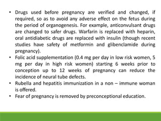 • Drugs used before pregnancy are verified and changed, if
required, so as to avoid any adverse effect on the fetus during
the period of organogenesis. For example, anticonvulsant drugs
are changed to safer drugs. Warfarin is replaced with heparin,
oral antidiabetic drugs are replaced with insulin (though recent
studies have safety of metformin and glibenclamide during
pregnancy).
• Folic acid supplementation (0.4 mg per day in low risk women, 5
mg per day in high risk women) starting 6 weeks prior to
conception up to 12 weeks of pregnancy can reduce the
incidence of neural tube defects.
• Rubella and hepatitis immunization in a non – immune woman
is offered.
• Fear of pregnancy is removed by preconceptional education.
 