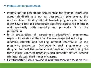  Preparation for parenthood
• Preparation for parenthood should make the woman realize and
accept childbirth as a normal physiological phenomena. She
needs to have a healthy attitude towards pregnancy so that she
might have a safe and emotionally satisfying experience of labour
and eventually both mentally and physically fit in the
puerperium.
• In a preparation of parenthood educational programme,
expectant parents and their families are recognized as having
pregnancy progresses. Consequently such programmes
different interests and needing different information as the
are
designed to meet the informational needs of parents during the
three major stages of pregnancy first trimester classes, second
trimester classes, third trimester classes.
• First trimester classes provide basic information and focus on the
 