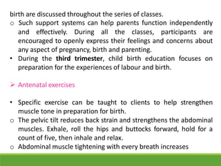 birth are discussed throughout the series of classes.
o Such support systems can help parents function independently
and effectively. During all the classes, participants are
encouraged to openly express their feelings and concerns about
any aspect of pregnancy, birth and parenting.
• During the third trimester, child birth education focuses on
preparation for the experiences of labour and birth.
 Antenatal exercises
• Specific exercise can be taught to clients to help strengthen
muscle tone in preparation for birth.
o The pelvic tilt reduces back strain and strengthens the abdominal
muscles. Exhale, roll the hips and buttocks forward, hold for a
count of five, then inhale and relax.
o Abdominal muscle tightening with every breath increases
 