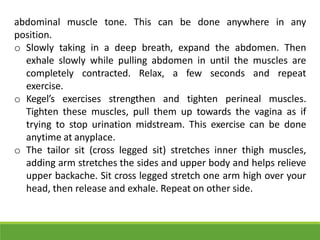 abdominal muscle tone. This can be done anywhere in any
position.
o Slowly taking in a deep breath, expand the abdomen. Then
exhale slowly while pulling abdomen in until the muscles are
completely contracted. Relax, a few seconds and repeat
exercise.
o Kegel’s exercises strengthen and tighten perineal muscles.
Tighten these muscles, pull them up towards the vagina as if
trying to stop urination midstream. This exercise can be done
anytime at anyplace.
o The tailor sit (cross legged sit) stretches inner thigh muscles,
adding arm stretches the sides and upper body and helps relieve
upper backache. Sit cross legged stretch one arm high over your
head, then release and exhale. Repeat on other side.
 