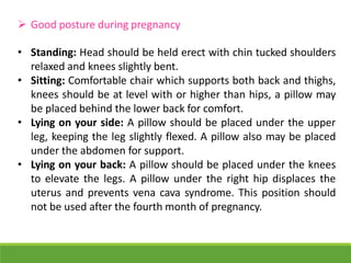  Good posture during pregnancy
• Standing: Head should be held erect with chin tucked shoulders
relaxed and knees slightly bent.
• Sitting: Comfortable chair which supports both back and thighs,
knees should be at level with or higher than hips, a pillow may
be placed behind the lower back for comfort.
• Lying on your side: A pillow should be placed under the upper
leg, keeping the leg slightly flexed. A pillow also may be placed
under the abdomen for support.
• Lying on your back: A pillow should be placed under the knees
to elevate the legs. A pillow under the right hip displaces the
uterus and prevents vena cava syndrome. This position should
not be used after the fourth month of pregnancy.
 