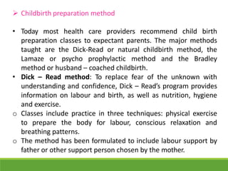  Childbirth preparation method
• Today most health care providers recommend child birth
preparation classes to expectant parents. The major methods
taught are the Dick-Read or natural childbirth method, the
Lamaze or psycho prophylactic method and the Bradley
method or husband – coached childbirth.
• Dick – Read method: To replace fear of the unknown with
understanding and confidence, Dick – Read’s program provides
information on labour and birth, as well as nutrition, hygiene
and exercise.
o Classes include practice in three techniques: physical exercise
to prepare the body for labour, conscious relaxation and
breathing patterns.
o The method has been formulated to include labour support by
father or other support person chosen by the mother.
 