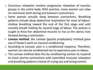 o Conscious relaxation involves progressive relaxation of muscles
groups in the entire body. With practice, many women can relax
on command, both during and between contractions.
o Some woman actually sleep between contractions. Breathing
patterns include deep abdominal respirations for most of labour:
shallow breathing toward the end of the first stage and until
recently breath holding for second stage of labour. The woman is
taught to force her abdominal muscles to rise as the uterus rises
forward during a contraction.
• Lamaze method: the Lamaze (psycho prophylaxis) method grew
out of Pavlov’s work on classical conditioning.
o According to Lamaze, pain is a conditioned response. Therefore,
women can also be conditioned not to experience pain in labour.
o The Lamaze method does this by conditioning women to respond
to mock uterine contractions with controlled muscular relaxation
and breathing patterns instead of crying out and losing control.
 