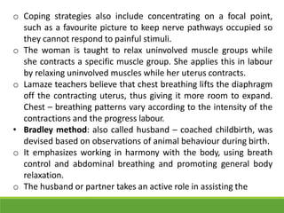 o Coping strategies also include concentrating on a focal point,
such as a favourite picture to keep nerve pathways occupied so
they cannot respond to painful stimuli.
o The woman is taught to relax uninvolved muscle groups while
she contracts a specific muscle group. She applies this in labour
by relaxing uninvolved muscles while her uterus contracts.
o Lamaze teachers believe that chest breathing lifts the diaphragm
off the contracting uterus, thus giving it more room to expand.
Chest – breathing patterns vary according to the intensity of the
contractions and the progress labour.
• Bradley method: also called husband – coached childbirth, was
devised based on observations of animal behaviour during birth.
o It emphasizes working in harmony with the body, using breath
control and abdominal breathing and promoting general body
relaxation.
o The husband or partner takes an active role in assisting the
 