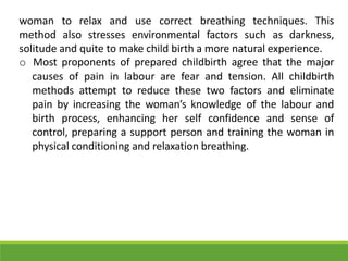 woman to relax and use correct breathing techniques. This
method also stresses environmental factors such as darkness,
solitude and quite to make child birth a more natural experience.
o Most proponents of prepared childbirth agree that the major
causes of pain in labour are fear and tension. All childbirth
methods attempt to reduce these two factors and eliminate
pain by increasing the woman’s knowledge of the labour and
birth process, enhancing her self confidence and sense of
control, preparing a support person and training the woman in
physical conditioning and relaxation breathing.
 