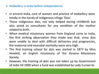  Midwifery in India before independence
• In ancient India, care of women and practice of midwifery were
totally in the hands of indigenous village ‘Dias’.
• These indigenous dais, not only helped during childbirth but
also acted as consultants for any condition of the mother
related to birth.
• When medical missionary women from England came to India,
the first striking observation they made was that, since dais
were unable to deal with difficult deliveries and pregnancies,
the maternal and neonatal mortality were very high.
• The first training school for dais was started in 1877 by Miss
Hewlett, an English missionary of the Zenana Missionary
Society.
• However, the training of dais was not taken up by Government
of India till 1900 when a fund was established by Lady Curzon to
 