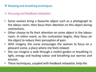 Relaxing and breathing techniques
 Focusing and feedback relaxation
• Some women bring a favourite object such as a photograph to
the labour room, then focus their attention on this object during
contractions.
• Other choose to fix their attention on some object in the labour
room. In either event, as the contraction begins, they focus on
the object to reduce their perception of pain.
• With imagery, the nurse encourages the woman to focus on a
pleasant scene, a place where she feels relaxed.
• She can imagine a walk through a restful garden or breathing in
light, energy and healing colour and breathing out worries and
tension.
• These techniques, coupled with feedback relaxation, help the
 