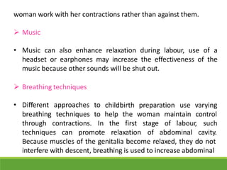 woman work with her contractions rather than against them.
 Music
• Music can also enhance relaxation during labour, use of a
headset or earphones may increase the effectiveness of the
music because other sounds will be shut out.
 Breathing techniques
• Different approaches to childbirth preparation use varying
breathing techniques to help the woman maintain control
through contractions. In the first
techniques can promote relaxation
stage of labour,
of abdominal
such
cavity.
Because muscles of the genitalia become relaxed, they do not
interfere with descent, breathing is used to increase abdominal
 