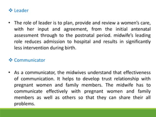 Leader
• The role of leader is to plan, provide and review a women’s care,
with her input and agreement, from the initial antenatal
assessment through to the postnatal period. midwife’s leading
role reduces admission to hospital and results in significantly
less intervention during birth.
 Communicator
• As a communicator, the midwives understand that effectiveness
of communication. It helps to develop trust relationship with
pregnant women and family members. The midwife has to
communicate effectively with pregnant women and family
members as well as others so that they can share their all
problems.
 