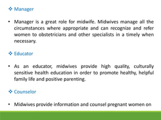  Manager
• Manager is a great role for midwife. Midwives manage all the
circumstances where appropriate and can recognize and refer
women to obstetricians and other specialists in a timely when
necessary.
 Educator
• As an educator, midwives provide high quality, culturally
sensitive health education in order to promote healthy, helpful
family life and positive parenting.
 Counselor
• Midwives provide information and counsel pregnant women on
 