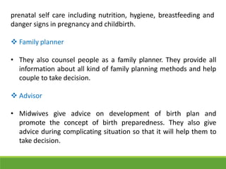 prenatal self care including nutrition, hygiene, breastfeeding and
danger signs in pregnancy and childbirth.
 Family planner
• They also counsel people as a family planner. They provide all
information about all kind of family planning methods and help
couple to take decision.
 Advisor
• Midwives give advice on development of birth plan and
promote the concept of birth preparedness. They also give
advice during complicating situation so that it will help them to
take decision.
 