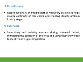  Record keeper
• Record keeping is an integral part of midwifery practice. It helps
making continuity of care easier and enabling identify problem
in early stage.
 Supervisor
• Supervising and assisting mothers during antenatal period,
monitoring the condition of the fetus and using their knowledge
to identify early sign complication.
 