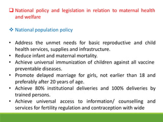  National policy and legislation in relation to maternal health
and welfare
 National population policy
• Address the unmet needs for basic reproductive and child
health services, supplies and infrastructure.
• Reduce infant and maternal mortality.
• Achieve universal immunization of children against all vaccine
preventable diseases.
• Promote delayed marriage for girls, not earlier than 18 and
preferably after 20 years of age.
• Achieve 80% institutional deliveries and 100% deliveries by
trained persons.
• Achieve universal access to information/ counselling and
services for fertility regulation and contraception with wide
 