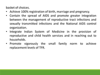 basket of choices.
• Achieve 100% registration of birth, marriage and pregnancy.
• Contain the spread of AIDS and promote greater integration
between the management of reproductive tract infections and
sexually transmitted infections and the National AIDS control
organization.
• Integrate Indian System of Medicine in the provision of
reproductive and child health services and in reaching out to
households.
• Promote vigorously the small family norm to achieve
replacement levels of TFR.
 