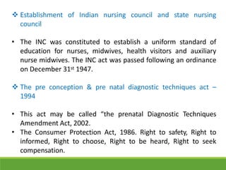  Establishment of Indian nursing council and state nursing
council
• The INC was constituted to establish a uniform standard of
education for nurses, midwives, health visitors and auxiliary
nurse midwives. The INC act was passed following an ordinance
on December 31st 1947.
 The pre conception & pre natal diagnostic techniques act –
1994
• This act may be called “the prenatal Diagnostic Techniques
Amendment Act, 2002.
• The Consumer Protection Act, 1986. Right to safety, Right to
informed, Right to choose, Right to be heard, Right to seek
compensation.
 