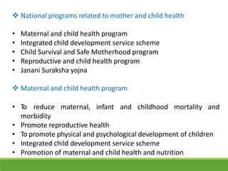  National programs related to mother and child health
• Maternal and child health program
• Integrated child development service scheme
• Child Survival and Safe Motherhood program
• Reproductive and child health program
• Janani Suraksha yojna
 Maternal and child health program
• To reduce maternal, infant and childhood mortality and
morbidity
• Promote reproductive health
• To promote physical and psychological development of children
• Integrated child development service scheme
• Promotion of maternal and child health and nutrition
 
