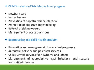  Child Survival and Safe Motherhood program
• Newborn care
• Immunization
• Prevention of hypothermia & infection
• Promotion of exclusive breast feeding
• Referral of sick newborns
• Management of acute diarrhoea
 Reproductive and child health program
• Prevention and management of unwanted pregnancy
• Antenatal, delivery and postnatal services
• Child survival services for newborns and infants
• Management of reproductive tract infections and
transmitted diseases.
sexually
 