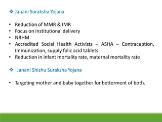  Janani Suraksha Yojana
• Reduction of MMR & IMR
• Focus on institutional delivery
• NRHM
• Accredited Social Health Activists – ASHA – Contraception,
Immunization, supply folic acid tablets.
• Reduction in infant mortality rate, maternal mortality rate
 Janani Shishu Suraksha Yojana
• Targeting mother and baby together for betterment of both.
 