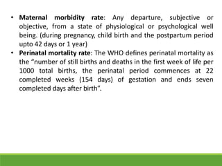 • Maternal morbidity rate: Any departure, subjective or
objective, from a state of physiological or psychological well
being. (during pregnancy, child birth and the postpartum period
upto 42 days or 1 year)
• Perinatal mortality rate: The WHO defines perinatal mortality as
the “number of still births and deaths in the first week of life per
1000 total births, the perinatal period commences at 22
completed weeks (154 days) of gestation and ends seven
completed days after birth”.
 