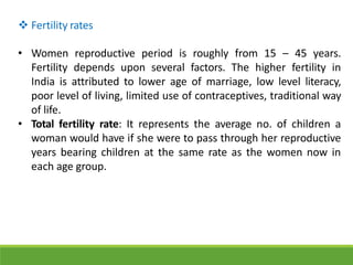  Fertility rates
• Women reproductive period is roughly from 15 – 45 years.
Fertility depends upon several factors. The higher fertility in
India is attributed to lower age of marriage, low level literacy,
poor level of living, limited use of contraceptives, traditional way
of life.
• Total fertility rate: It represents the average no. of children a
woman would have if she were to pass through her reproductive
years bearing children at the same rate as the women now in
each age group.
 