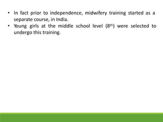 • In fact prior to independence, midwifery training started as a
separate course, in India.
• Young girls at the middle school level (8th) were selected to
undergo this training.
 