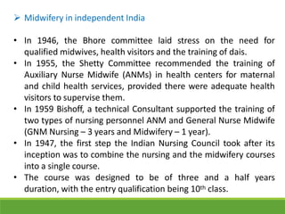  Midwifery in independent India
• In 1946, the Bhore committee laid stress on the need for
qualified midwives, health visitors and the training of dais.
• In 1955, the Shetty Committee recommended the training of
Auxiliary Nurse Midwife (ANMs) in health centers for maternal
and child health services, provided there were adequate health
visitors to supervise them.
• In 1959 Bishoff, a technical Consultant supported the training of
two types of nursing personnel ANM and General Nurse Midwife
(GNM Nursing – 3 years and Midwifery – 1 year).
• In 1947, the first step the Indian Nursing Council took after its
inception was to combine the nursing and the midwifery courses
into a single course.
• The course was designed to be of three and a half years
duration, with the entry qualification being 10th class.
 